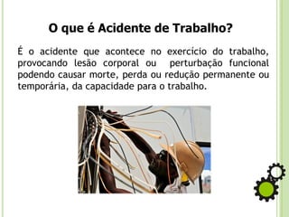 O que é Acidente de Trabalho?
É o acidente que acontece no exercício do trabalho,
provocando lesão corporal ou perturbação funcional
podendo causar morte, perda ou redução permanente ou
temporária, da capacidade para o trabalho.
 