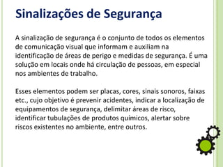 Sinalizações de Segurança
A sinalização de segurança é o conjunto de todos os elementos
de comunicação visual que informam e auxiliam na
identificação de áreas de perigo e medidas de segurança. É uma
solução em locais onde há circulação de pessoas, em especial
nos ambientes de trabalho.
Esses elementos podem ser placas, cores, sinais sonoros, faixas
etc., cujo objetivo é prevenir acidentes, indicar a localização de
equipamentos de segurança, delimitar áreas de risco,
identificar tubulações de produtos químicos, alertar sobre
riscos existentes no ambiente, entre outros.
 