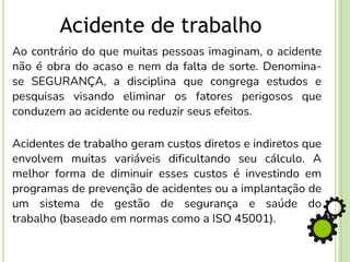 Acidente de trabalho
Ao contrário do que muitas pessoas imaginam, o acidente
não é obra do acaso e nem da falta de sorte. Denomina-
se SEGURANÇA, a disciplina que congrega estudos e
pesquisas visando eliminar os fatores perigosos que
conduzem ao acidente ou reduzir seus efeitos.
Acidentes de trabalho geram custos diretos e indiretos que
envolvem muitas variáveis dificultando seu cálculo. A
melhor forma de diminuir esses custos é investindo em
programas de prevenção de acidentes ou a implantação de
um sistema de gestão de segurança e saúde do
trabalho (baseado em normas como a ISO 45001).
 