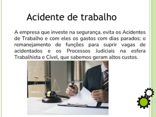 A empresa que investe na segurança, evita os Acidentes
de Trabalho e com eles os gastos com dias parados; o
remanejamento de funções para suprir vagas de
acidentados e os Processos Judiciais na esfera
Trabalhista e Cível, que sabemos geram altos custos.
Acidente de trabalho
 
