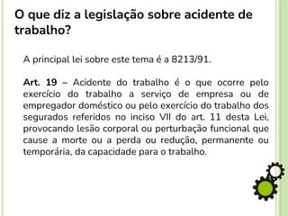 O que diz a legislação sobre acidente de
trabalho?
A principal lei sobre este tema é a 8213/91.
Art. 19 – Acidente do trabalho é o que ocorre pelo
exercício do trabalho a serviço de empresa ou de
empregador doméstico ou pelo exercício do trabalho dos
segurados referidos no inciso VII do art. 11 desta Lei,
provocando lesão corporal ou perturbação funcional que
cause a morte ou a perda ou redução, permanente ou
temporária, da capacidade para o trabalho.
 