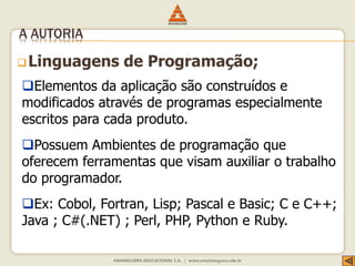 Linguagens de Programação;
A AUTORIA
Elementos da aplicação são construídos e
modificados através de programas especialmente
escritos para cada produto.
Possuem Ambientes de programação que
oferecem ferramentas que visam auxiliar o trabalho
do programador.
Ex: Cobol, Fortran, Lisp; Pascal e Basic; C e C++;
Java ; C#(.NET) ; Perl, PHP, Python e Ruby.
 
