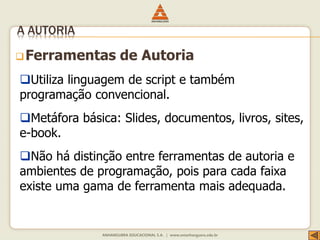 Ferramentas de Autoria
A AUTORIA
Utiliza linguagem de script e também
programação convencional.
Metáfora básica: Slides, documentos, livros, sites,
e-book.
Não há distinção entre ferramentas de autoria e
ambientes de programação, pois para cada faixa
existe uma gama de ferramenta mais adequada.
 