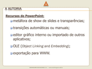Recursos do PowerPoint:
 metáfora de show de slides e transparências;
 transições automáticas ou manuais;
 editor gráfico interno ou importado de outros
aplicativos;
 OLE (Object Linking and Embedding);
 exportação para WWW.
A AUTORIA
 