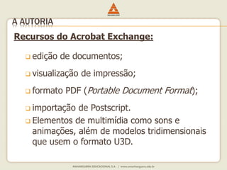 Recursos do Acrobat Exchange:
 edição de documentos;
 visualização de impressão;
 formato PDF (Portable Document Format);
 importação de Postscript.
 Elementos de multimídia como sons e
animações, além de modelos tridimensionais
que usem o formato U3D.
A AUTORIA
 