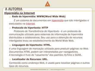 Hipermídia na Internet
 Rede de hipermídia: WWW(Word Wide Web)
É um sistema de documentos em hipermídia que são interligados e
executados na Internet.
 Protocolo de hipertexto: HTTP
Protocolo de Transferência de Hipertexto - é um protocolo de
comunicação utilizado para sistemas de informação de hipermídia
distribuídos e colaborativos. Seu uso para a obtenção de recursos
interligados levou ao estabelecimento da World Wide Web.
 Linguagem de hipertexto: HTML.
é uma linguagem de marcação utilizada para produzir páginas na Web.
Documentos HTML podem ser interpretados por navegadores.
A tecnologia é fruto do "casamento" dos padrões HyTime e SGML.
 Localizador de Recursos: URL.
Conhecido como endereço Web, é usado para localizar páginas e outros
tipos de recursos.
A AUTORIA
 