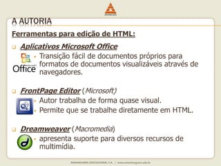 Ferramentas para edição de HTML:
 Aplicativos Microsoft Office
 Transição fácil de documentos próprios para
formatos de documentos visualizáveis através de
navegadores.
 FrontPage Editor (Microsoft)
 Autor trabalha de forma quase visual.
 Permite que se trabalhe diretamente em HTML.
 Dreamweaver (Macromedia)
 apresenta suporte para diversos recursos de
multimídia.
A AUTORIA
 