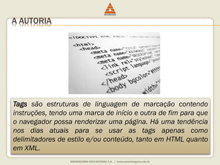 A AUTORIA
Tags são estruturas de linguagem de marcação contendo
instruções, tendo uma marca de início e outra de fim para que
o navegador possa renderizar uma página. Há uma tendência
nos dias atuais para se usar as tags apenas como
delimitadores de estilo e/ou conteúdo, tanto em HTML quanto
em XML.
 