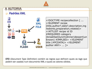 A AUTORIA
 Padrões XML
DTD (Document Type Definition) contém as regras que definem quais as tags que
podem ser usadas num documento XML e quais os valores válidos.
<!DOCTYPE recipecollection [ ...
<!ELEMENT recipe
(title,author?,date?,description,ing
redients,preparation,related)>
<!ATTLIST recipe id ID
#REQUIRED category
(breakfast|lunch|dinner|dessert|un
known) #IMPLIED> <!ELEMENT
title (#PCDATA)> <!ELEMENT
author ANY> ... ]>
 