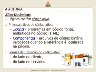 Sites Dinâmicos
 Páginas contêm código ativo.
 Principais tipos de código ativo:
 Scripts - programas em código fonte,
embutidos no código HTML;
 Componentes - arquivos de código binário,
invocados quando a referência é localizada
na página.
 Formas de Execução do código ativo:
 do lado do cliente;
 do lado do servidor.
A AUTORIA
 