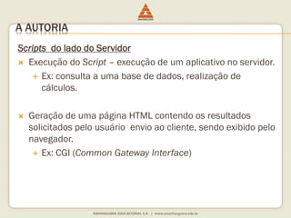 Scripts do lado do Servidor
 Execução do Script – execução de um aplicativo no servidor.
 Ex: consulta a uma base de dados, realização de
cálculos.
 Geração de uma página HTML contendo os resultados
solicitados pelo usuário envio ao cliente, sendo exibido pelo
navegador.
 Ex: CGI (Common Gateway Interface)
A AUTORIA
 