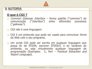 O que é CGI ?
 Common Gateway Interface – forma padrão (“common”) de
comunicação (“Interface”) entre diferentes processos
(“gateway”).
 CGI não é uma linguagem.
 CGI é um protocolo que pode ser usado para comunicar forms
da Web com o seu programa.
 Um script CGI pode ser escrito em qualquer linguagem que
possa ler de STDIN, escrever STDOUT, e ler variáveis de
ambiente, ou seja virtualmente qualquer linguagem de
programação (Exemplos: C, Perl - Practical Extraction and
Report Language).
A AUTORIA
 