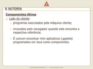Componentes Ativos
 Lado do cliente:
 programas executados pela máquina cliente;
 invocados pelo navegador quando este encontra a
respectiva referência.
 É comum encontrar mini aplicativos (applets)
programados em Java como componentes.
A AUTORIA
 