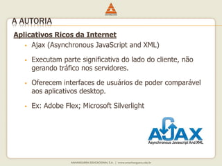 Aplicativos Ricos da Internet
 Ajax (Asynchronous JavaScript and XML)
 Executam parte significativa do lado do cliente, não
gerando tráfico nos servidores.
 Oferecem interfaces de usuários de poder comparável
aos aplicativos desktop.
 Ex: Adobe Flex; Microsoft Silverlight
A AUTORIA
 