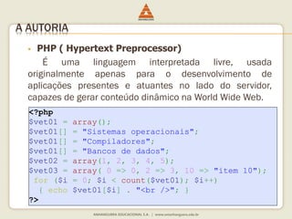 A AUTORIA
 PHP ( Hypertext Preprocessor)
É uma linguagem interpretada livre, usada
originalmente apenas para o desenvolvimento de
aplicações presentes e atuantes no lado do servidor,
capazes de gerar conteúdo dinâmico na World Wide Web.
<?php
$vet01 = array();
$vet01[] = "Sistemas operacionais";
$vet01[] = "Compiladores";
$vet01[] = "Bancos de dados";
$vet02 = array(1, 2, 3, 4, 5);
$vet03 = array( 0 => 0, 2 => 3, 10 => "item 10");
for ($i = 0; $i < count($vet01); $i++)
{ echo $vet01[$i] . "<br />"; }
?>
 