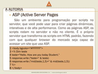 A AUTORIA
 ASP (Active Server Pages
São um ambiente para programação por scripts no
servidor, que você pode usar para criar páginas dinâmicas,
interativas e de alta performance. Como as páginas ASP, os
scripts rodam no servidor e não no cliente. É o próprio
servidor que transforma os scripts em HTML padrão, fazendo
com que qualquer browser do mercado seja capaz de
acessar um site que usa ASP.
2 <body bgcolor="#FFFFFF">
3 <% Dim teste
4 teste="Hello. How are you today Student."
5 response.write ("teste=" & teste)
6 response.write ("mid(teste,1,5)=" & mid(teste,1,5))
7 %>
8 </body>
 