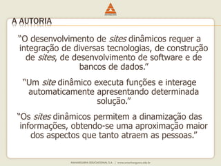 “O desenvolvimento de sites dinâmicos requer a
integração de diversas tecnologias, de construção
de sites, de desenvolvimento de software e de
bancos de dados.”
“Um site dinâmico executa funções e interage
automaticamente apresentando determinada
solução.”
“Os sites dinâmicos permitem a dinamização das
informações, obtendo-se uma aproximação maior
dos aspectos que tanto atraem as pessoas.”
A AUTORIA
 