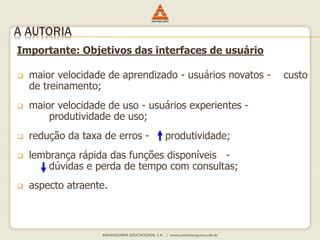 Importante: Objetivos das interfaces de usuário
 maior velocidade de aprendizado - usuários novatos - custo
de treinamento;
 maior velocidade de uso - usuários experientes -
produtividade de uso;
 redução da taxa de erros - produtividade;
 lembrança rápida das funções disponíveis -
dúvidas e perda de tempo com consultas;
 aspecto atraente.
A AUTORIA
 