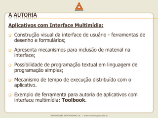 Aplicativos com Interface Multimídia:
 Construção visual da interface de usuário - ferramentas de
desenho e formulários;
 Apresenta mecanismos para inclusão de material na
interface;
 Possibilidade de programação textual em linguagem de
programação simples;
 Mecanismo de tempo de execução distribuído com o
aplicativo.
 Exemplo de ferramenta para autoria de aplicativos com
interface multimídia: Toolbook.
A AUTORIA
 