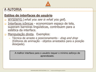 Estilos de interfaces de usuário
 WYSIWYG (what you see is what you get).
 Interfaces icônicas - economizam espaço de tela,
superam barreiras lingüísticas, contribuem para a
estética da interface.
 Manipulação direta. Exemplos:
 Técnica de arraste e posicionamento - drag and drop
(Editores de animação - objetos arrastados para a posição
desejada).
A melhor interface para o usuário requer o mínimo esforço de
aprendizado.
A AUTORIA
 