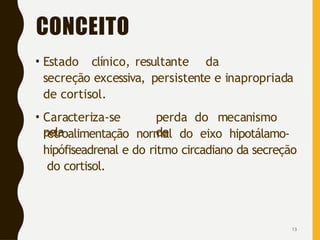 CONCEITO
13
• Estado clínico, resultante da
secreção excessiva, persistente e inapropriada
de cortisol.
• Caracteriza-se
pela
perda do mecanismo
de
retroalimentação normal do eixo hipotálamo-
hipófiseadrenal e do ritmo circadiano da secreção
do cortisol.
 