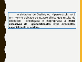 A síndrome de Cushing ou Hipercortisolismo é
um termo aplicado ao quadro clínico que resulta da
exposição prolongada e inapropriada a níveis
excessivos de glicocorticoides livres circulantes,
especialmente o cortisol.
 