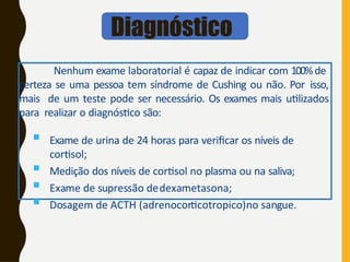 Nenhum exame laboratorial é capaz de indicar com 100%de
certeza se uma pessoa tem síndrome de Cushing ou não. Por isso,
mais de um teste pode ser necessário. Os exames mais utilizados
para realizar o diagnóstico são:
 Exame de urina de 24 horas para verificar os níveis de
cortisol;
 Medição dos níveis de cortisol no plasma ou na saliva;
 Exame de supressão dedexametasona;
 Dosagem de ACTH (adrenocorticotropico)no sangue.
Diagnóstico
 