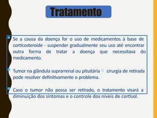 Tratamento
 Se a causa da doença for o uso de medicamentos à base de
corticosteroide - suspender gradualmente seu uso até encontrar
outra forma de tratar a doença que necessitava do
medicamento.
 Tumor na glândula suprarrenal ou pituitária cirurgia de retirada
pode resolver definitivamente o problema.
 Caso o tumor não possa ser retirado, o tratamento visará a
diminuição dos sintomas e o controle dos níveis de cortisol.
 