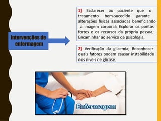 Intervenções de
enfermagem
1) Esclarecer ao paciente que o
tratamento bem-sucedido garante
alterações físicas associadas beneficiando
a imagem corporal; Explorar os pontos
fortes e os recursos da própria pessoa;
Encaminhar ao serviço de psicologia.
2) Verificação da glicemia; Reconhecer
quais fatores podem causar instabilidade
dos níveis de glicose.
 