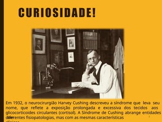 Em 1932, o neurocirurgião Harvey Cushing descreveu a síndrome que leva seu
nome, que reflete a exposição prolongada e excessiva dos tecidos aos
glicocorticoides circulantes (cortisol). A Síndrome de Cushing abrange entidades
com
diferentes fisiopatologias, mas com as mesmas características
CURIOSIDADE!
3
 