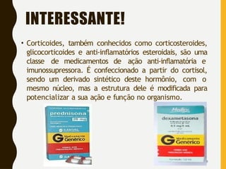 INTERESSANTE!
• Corticoides, também conhecidos como corticosteroides,
glicocorticoides e anti-inflamatórios esteroidais, são uma
classe de medicamentos de ação anti-inflamatória e
imunossupressora. É confeccionado a partir do cortisol,
sendo um derivado sintético deste hormônio, com o
mesmo núcleo, mas a estrutura dele é modificada para
potencializar a sua ação e função no organismo.
9
 