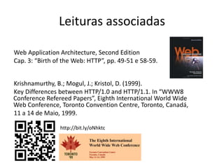 Leituras associadasWeb ApplicationArchitecture, Second EditionCap. 3: “Birth of the Web: HTTP”, pp. 49-51 e 58-59.Krishnamurthy, B.; Mogul, J.; Kristol, D. (1999).Key Differences between HTTP/1.0 and HTTP/1.1. In “WWW8 Conference Refereed Papers”, Eighth International World Wide Web Conference, Toronto Convention Centre, Toronto, Canadá,11 a 14 de Maio, 1999.http://bit.ly/oNhktc