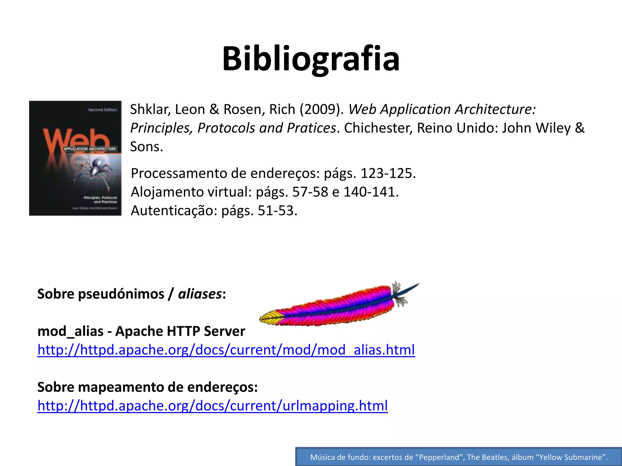 Bibliografia
             Shklar, Leon & Rosen, Rich (2009). Web Application Architecture:
             Principles, Protocols and Pratices. Chichester, Reino Unido: John Wiley &
             Sons.
             Processamento de endereços: págs. 123-125.
             Alojamento virtual: págs. 57-58 e 140-141.
             Autenticação: págs. 51-53.




Sobre pseudónimos / aliases:

mod_alias - Apache HTTP Server
http://httpd.apache.org/docs/current/mod/mod_alias.html

Sobre mapeamento de endereços:
http://httpd.apache.org/docs/current/urlmapping.html


                                         Música de fundo: excertos de “Pepperland”, The Beatles, álbum “Yellow Submarine”.
 