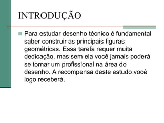 INTRODUÇÃO
 Para estudar desenho técnico é fundamental
saber construir as principais figuras
geométricas. Essa tarefa requer muita
dedicação, mas sem ela você jamais poderá
se tornar um profissional na área do
desenho. A recompensa deste estudo você
logo receberá.
 