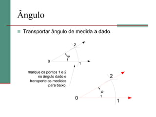 Ângulo
 Transportar ângulo de medida a dado.
0
1
2
a
0
1
2
a
marque os pontos 1 e 2
no ângulo dado e
transporte as medidas
para baixo.
 