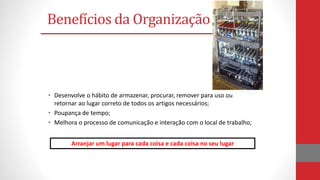 • Desenvolve o hábito de armazenar, procurar, remover para uso ou
retornar ao lugar correto de todos os artigos necessários;
• Poupança de tempo;
• Melhora o processo de comunicação e interação com o local de trabalho;
Benefícios da Organização
Arranjar um lugar para cada coisa e cada coisa no seu lugar
 