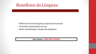 • Melhoria do nível da segurança operacional e pessoal;
• Prevenção, limpeza depois de uso;
• Melhor identificação e solução dos problemas.
Benefícios da Limpeza
Nova atitude : LIMPE NÃO SUJANDO
 
