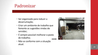 • Ser organizado para reduzir a
desarrumação;
• Criar um ambiente de trabalho que
fomente as sugestões vindas do
servidor;
• É sempre possível melhorar o posto
de trabalho;
• Não se conforme com a situação
atual.
20
Padronizar
 