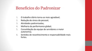 1. O trabalho diário torna-se mais agradável;
2. Redução do stress do pessoal;
3. Atividades padronizadas;
4. Melhoria da performance global;
5. Consolidação da equipe de servidores e maior
autonomia;
6. Sentidos de reconhecimento e responsabilidade mais
fortes.
Beneficios do Padronizar
 