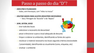 • EXECUTAR O PLANEJADO:
– todos, sem hierarquia, com “mãos na massa”
• COLETAR DADOS PARA AJUSTES (REGISTROS NECESSÁRIO)
• foto / filmagem do “durante” e do “depois”
• SEIRI, SEITON, SEISO:
– tirar tudo dos locais
– selecionar o necessário do descartável
– pesar e direcionar o para o local adequado de descarte
– limpar e ordenar os ambientes, identificando as fontes de sujeira
– recolocar o material necessário nos locais segundo critérios (necessidade
/ proximidade), identificando-os visualmente (cores, etiquetas, etc)
– sinalizar o ambiente
Passo a passo do dia “D”?
 