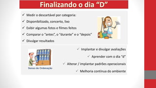  Implantar e divulgar avaliações
 Aprender com o dia “d”
 Alterar / implantar padrões operacionais
 Melhoria contínua do ambiente
 Medir o descartável por categoria:
 Disponibilizado, concerto, lixo
 Exibir algumas fotos e filmes feitos
 Comparar o “antes”, o “durante” e o “depois”
 Divulgar resultados
 