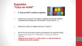Sugestão:
“Caça ao inútil”
 A “Caça ao Inútil” consiste no seguinte:
1. Coloca-se um “post-it” em todos os objetos do local de trabalho
( equipamentos,máquinas, ferramentas, mesas, bancos,...).
2. Quando se utiliza um objeto retira-se o “post-it”.
3. Ao fim de cerca de duas semanas procedemos do seguinte modo:
o Objetos sem “post-it”»»» São úteis »»»Ficam no local de
trabalho
o Objectos com “post-it”»»» São inúteis »»» São retirados de
imediato do local de trabalho
 
