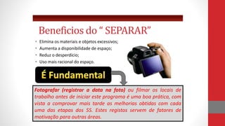 • Elimina os materiais e objetos excessivos;
• Aumenta a disponibilidade de espaço;
• Reduz o desperdício;
• Uso mais racional do espaço.
Beneficios do “ SEPARAR”
Fotografar (registrar a data na foto) ou filmar os locais de
trabalho antes de iniciar este programa é uma boa prática, com
vista a comprovar mais tarde as melhorias obtidas com cada
uma das etapas dos 5S. Estes registos servem de fatores de
motivação para outras áreas.
 