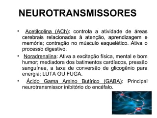 NEUROTRANSMISSORES
• Acetilcolina (ACh): controla a atividade de áreas
cerebrais relacionadas à atenção, aprendizagem e
memória; contração no músculo esquelético. Ativa o
processo digestivo.
• Noradrenalina: Ativa a excitação física, mental e bom
humor; mediadora dos batimentos cardíacos, pressão
sanguínea, a taxa de conversão de glicogênio para
energia; LUTA OU FUGA.
• Ácido Gama Amino Butírico (GABA): Principal
neurotransmissor inibitório do encéfalo.
 