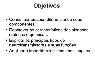 Objetivos
• Conceituar sinapse diferenciando seus
componentes
• Descrever as características das sinapses
elétricas e químicas.
• Explicar os principais tipos de
neurotransmissores e suas funções
• Analisar a importância clínica das sinapses
 