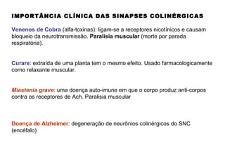 IMPORTÂNCIA CLÍNICA DAS SINAPSES COLINÉRGICAS
Venenos de Cobra (alfa-toxinas): ligam-se a receptores nicotínicos e causam
bloqueio da neurotransmissâo. Paralisia muscular (morte por parada
respiratória).
Curare: extraída de uma planta tem o mesmo efeito. Usado farmacologicamente
como relaxante muscular.
Miastenia grave: uma doença auto-imune em que o corpo produz anti-corpos
contra os receptores de Ach. Paralisia muscular
Doença de Alzheimer: degeneração de neurônios colinérgicos do SNC
(encéfalo)
 
