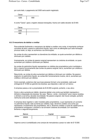 Professor Leo - Cursos - Contabilidade                                                           Page 5 of 7



      por outro lado, o pagamento de $ 800 seria assim registrado:




      A conta "Caixa", após o registro dessas transações, ficaria com saldo devedor de $ 400:




4.6. O mecanismo de debitar e creditar

      Para entender facilmente o mecanismo de debitar e creditar uma conta, é importante conhecer
      conceitos de ativo, passivo e patrimônio líquido, bem como as alterações que cada transação
      provoca neste, ou seja, os aumentos e as diminuições.

      As contas do ativo representam os devedores da entidade, os quais aumentam por débitos e
      diminuem por créditos.

      Inversamente, as contas do passivo exigível representam os credores da entidade, os quais
      aumentam por créditos e diminuem por débitos.

      As contas do patrimônio líquido representam os créditos dos proprietários junto à entidade e
      têm o mesmo funcionamento das contas do passivo exigível, isto é, aumentam por créditos e
      diminuem por débitos.

      Resumindo, as contas do ativo aumentam por débitos e diminuem por créditos. No passivo
      exigível e no patrimônio líquido, as contas têm funcionamento inverso, isto é, aumentam por
      créditos e diminuem por débitos.

      Como exemplo, podemos citar que duas pessoas formam uma sociedade, cada qual
      entregando $ 10.000 ao gerente da empresa, que deposita o valor em um banco.

      A empresa passou a ter a propriedade de $ 20.000 surgindo, portanto, o seu ativo.

      Como o ativo aumenta por débito, devemos debitar uma conta que também representa o
      dinheiro à disposição da empresa. No caso, "Banco - conta - movimento" pois o banco recebeu
      o dinheiro e se tornou devedor da entidade. No passivo exigível, não houve variação, portanto
      nenhuma conta será debitada ou creditada.

      A empresa deve registrar o valor investido pelos proprietários, o que representa um aumento
      no patrimônio líquido; este aumenta por créditos, logo, devemos creditar uma conta que
      represente o investimento dos proprietários, isto é, devemos creditar a conta de capital pois os
      proprietários entregaram o dinheiro e se tornaram credores da entidade. Em razonetes
      teríamos o seguinte lançamento:



      débito                                                                       crédito


      Vejamos como é contabilizada uma compra de mercadorias a prazo no valor de $ 10.000.




http://www.professorleo.com.br/cursos/contabilidade/Cap_4.htm                                       5/8/2010
 