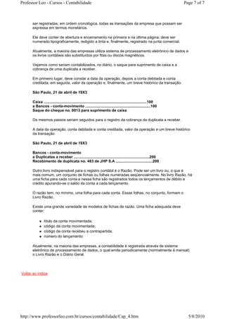 Professor Leo - Cursos - Contabilidade                                                                              Page 7 of 7



      ser registradas, em ordem cronológica, todas as transações da empresa que possam ser
      expressa em termos monetários.

      Ele deve conter de abertura e encerramento na primeira e na última página; deve ser
      numerado tipograficamente, redigido a tinta e, finalmente, registrado na junta comercial.

      Atualmente, a maioria das empresas utiliza sistema de processamento eletrônico de dados e
      os livros contábeis são substituídos por fitas ou discos magnéticos.

      Vejamos como seriam contabilizados, no diário, o saque para suprimento de caixa e a
      cobrança de uma duplicata a receber.

      Em primeiro lugar, deve constar a data da operação, depois a conta debitada e conta
      creditada; em seguida, valor da operação e, finalmente, um breve histórico da transação.

      São Paulo, 21 de abril de 19X3

      Caixa ..................................................................................................100
      a Bancos - conta-movimento ..............................................................100
      Saque do cheque no. 0013 para suprimento de caixa

      Os mesmos passos seriam seguidos para o registro da cobrança da duplicata a receber.

      A data da operação, conta debitada e conta creditada, valor da operação e um breve histórico
      da transação

      São Paulo, 21 de abril de 19X3

      Bancos - conta-movimento
      a Duplicatas a receber ........................................................................200
      Recebimento de duplicata no. 483 de JHP S.A ...................................200

      Outro livro indispensável para o registro contábil é o Razão. Pode ser um livro ou, o que é
      mais comum, um conjunto de fichas ou folhas numeradas seqüencialmente. No livro Razão, há
      uma ficha para cada conta e nessa ficha são registrados todos os lançamentos de débito e
      crédito apurando-se o saldo da conta a cada lançamento.

      O razão tem, no mínimo, uma folha para cada conta. Essas folhas, no conjunto, formam o
      Livro Razão.

      Existe uma grande variedade de modelos de fichas de razão. Uma ficha adequada deve
      conter:

               título da conta movimentada;
               código da conta movimentada;
               código da conta recebeu a contrapartida;
               número do lançamento.

      Atualmente, na maioria das empresas, a contabilidade é registrada através de sistema
      eletrônico de processamento de dados, o qual emite periodicamente (normalmente é mensal)
      o Livro Razão e o Diário Geral.




Voltar ao índice




http://www.professorleo.com.br/cursos/contabilidade/Cap_4.htm                                                         5/8/2010
 