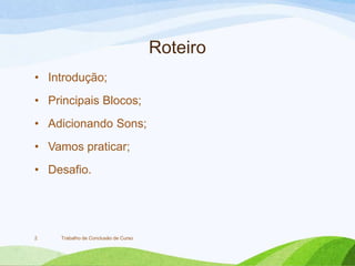 Roteiro
• Introdução;
• Principais Blocos;
• Adicionando Sons;
• Vamos praticar;
• Desafio.
Trabalho de Conclusão de Curso2
 