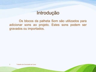 Introdução
Os blocos da palheta Som são utilizados para
adicionar sons ao projeto. Estes sons podem ser
gravados ou importados.
Trabalho de Conclusão de Curso3
 